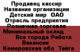 Продавец-кассир › Название организации ­ Детский мир, ОАО › Отрасль предприятия ­ Розничная торговля › Минимальный оклад ­ 27 000 - Все города Работа » Вакансии   . Кемеровская обл.,Тайга г.